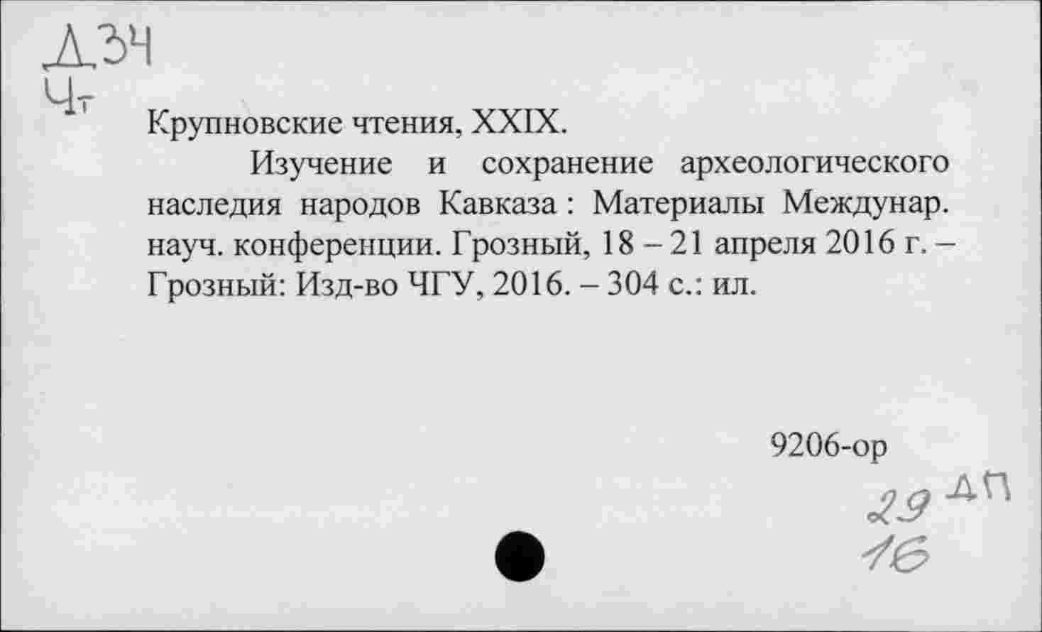 ﻿Крупновские чтения, XXIX.
Изучение и сохранение археологического наследия народов Кавказа : Материалы Междунар. науч, конференции. Грозный, 18-21 апреля 2016 г. -Грозный: Изд-во ЧГУ, 2016. - 304 с.: ил.
9206-ор
№